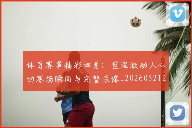 体育赛事精彩回看：重温激动人心的赛场瞬间与完整录像_20260521201731